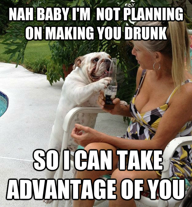 NAH BABY I'M  NOT PLANNING ON MAKING YOU DRUNK  SO I CAN TAKE ADVANTAGE OF YOU  