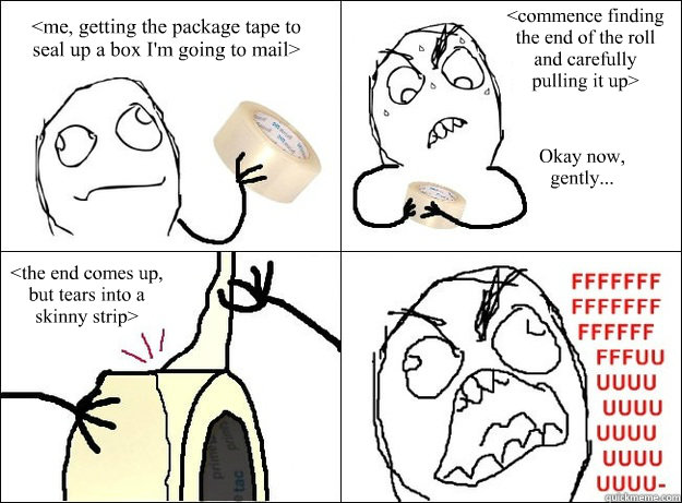 <me, getting the package tape to seal up a box I'm going to mail> <commence finding the end of the roll and carefully pulling it up>  Okay now, gently...  <the end comes up, but tears into a skinny strip> - <me, getting the package tape to seal up a box I'm going to mail> <commence finding the end of the roll and carefully pulling it up>  Okay now, gently...  <the end comes up, but tears into a skinny strip>  Package Tape Rage