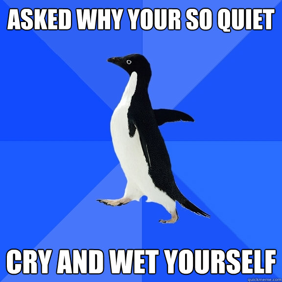 Asked why your so quiet Cry and wet yourself  Socially Awkward Penguin