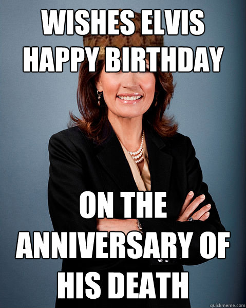 Wishes Elvis Happy Birthday On the Anniversary of his death - Wishes Elvis Happy Birthday On the Anniversary of his death  Scumbag Bachmann