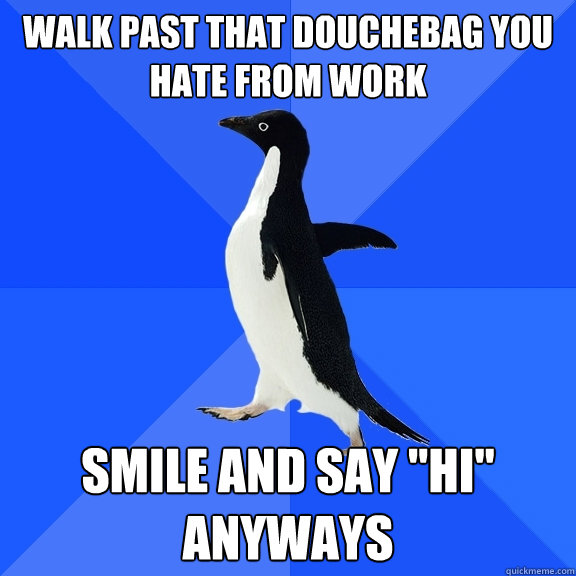 Walk past that douchebag you hate from work smile and say 