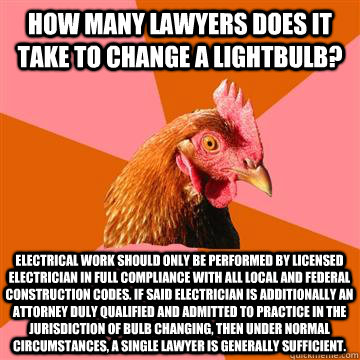 How many lawyers does it take to change a lightbulb? Electrical work should only be performed by licensed electrician in full compliance with all local and federal construction codes. If said electrician is additionally an attorney duly qualified and admi  Anti-Joke Chicken