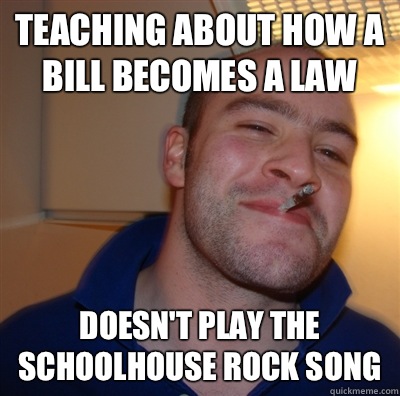 Teaching about how a bill becomes a law Doesn't play the Schoolhouse Rock song  GoodGuyGreg