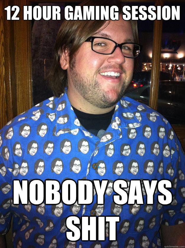 12 hour gaming session nobody says shit  Happy Forever Alone
