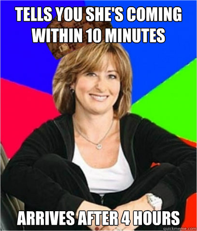 TELLS YOU SHE'S COMING WITHIN 10 MINUTES  ARRIVES AFTER 4 HOURS   Scumbag mom