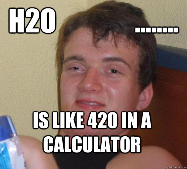 h2o               ........ Is like 420 in a calculator  10 Guy
