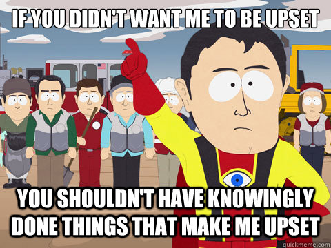 If you didn't want me to be upset you shouldn't have knowingly done things that make me upset  Captain Hindsight