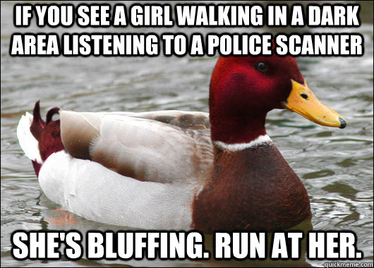 If you see a girl walking in a dark area listening to a police scanner She's bluffing. Run at her.  Malicious Advice Mallard