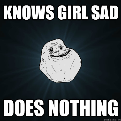 KNOWS GIRL SAD DOES NOTHING  Forever Alone