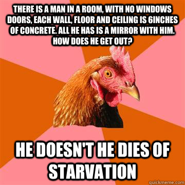There is a man in a room, with no windows doors, each wall, floor and ceiling is 6inches of concrete. All he has is a mirror with him. How does he get out? he doesn't he dies of starvation  Anti-Joke Chicken