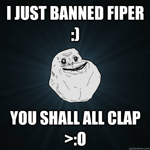 i just banned Fiper :) You shall all clap >:O  Forever Alone