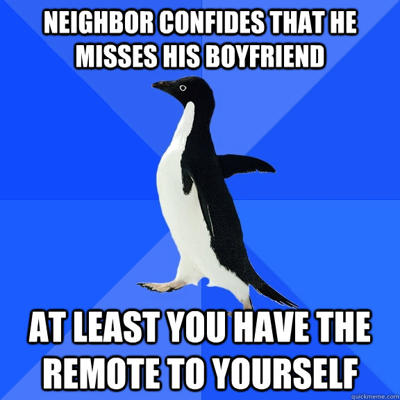 Neighbor confides that he misses his boyfriend At least you have the remote to yourself - Neighbor confides that he misses his boyfriend At least you have the remote to yourself  Socially Awkward Penguin