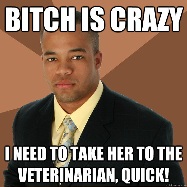 Bitch is crazy I need to take her to the veterinarian, quick!  Successful Black Man