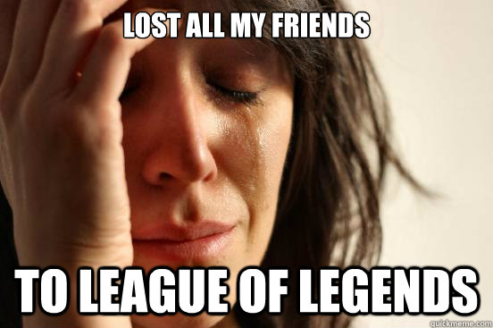 Lost all my friends to league of legends  First World Problems