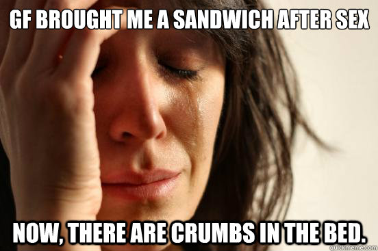 GF brought me a sandwich after sex Now, there are crumbs in the bed. - GF brought me a sandwich after sex Now, there are crumbs in the bed.  First World Problems