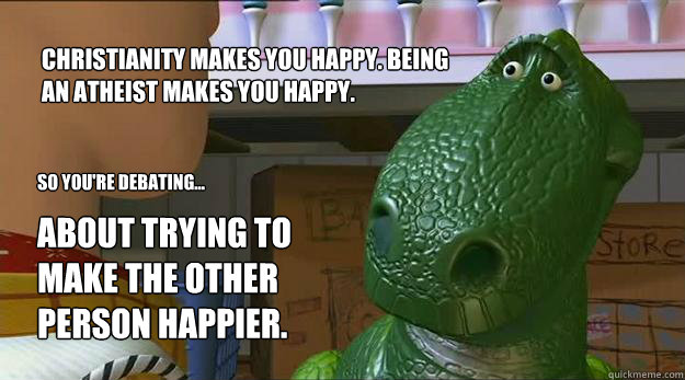 Christianity makes you happy. Being an Atheist makes you happy.  So you're debating... About trying to make the other person happier.  - Christianity makes you happy. Being an Atheist makes you happy.  So you're debating... About trying to make the other person happier.   Redditor Rex