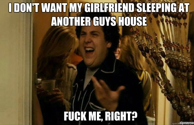 I don't want my girlfriend sleeping at another guys house FUCK ME, RIGHT? - I don't want my girlfriend sleeping at another guys house FUCK ME, RIGHT?  fuck me right