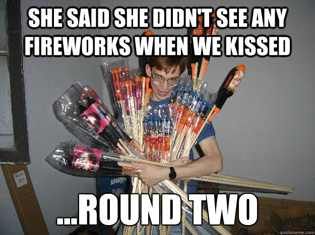 She said she didn't see any fireworks when we kissed ...Round Two  Crazy Fireworks Nerd