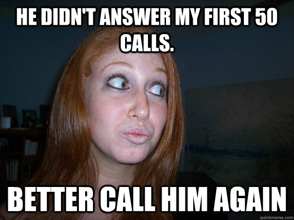 He didn't answer my first 50 calls.  better call him again  - He didn't answer my first 50 calls.  better call him again   overbearing girlfriend