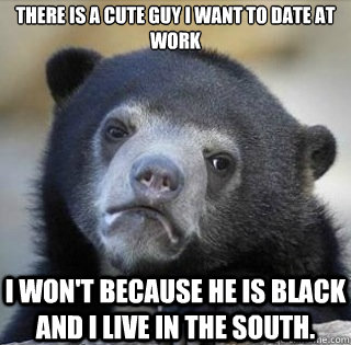 There is a cute guy I want to date at work I won't because he is black and I live in the south.   