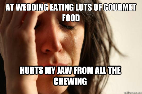 at wedding eating lots of gourmet food hurts my jaw from all the chewing  First World Problems