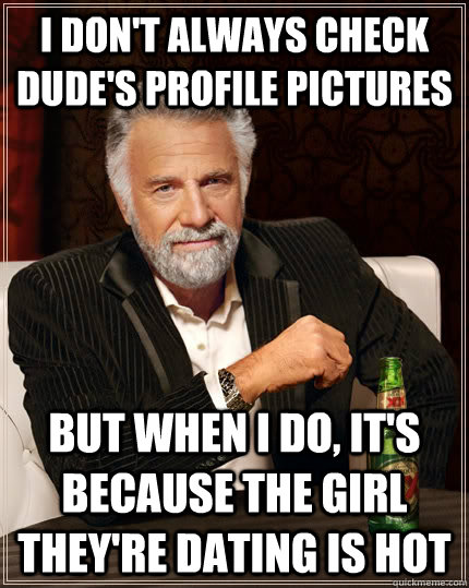 I don't always check dude's profile pictures but when I do, it's because the girl they're dating is hot  The Most Interesting Man In The World