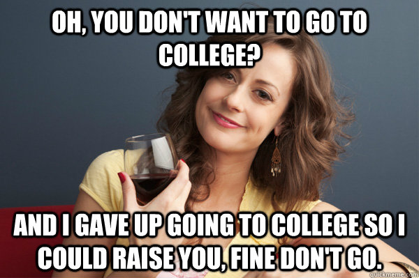 Oh, you don't want to go to college? And I gave up going to college so I could raise you, fine don't go.  Forever Resentful Mother