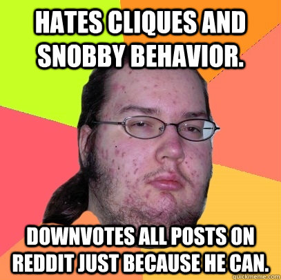 Hates cliques and snobby behavior. Downvotes all posts on Reddit just because he can. - Hates cliques and snobby behavior. Downvotes all posts on Reddit just because he can.  Butthurt Dweller