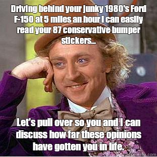 Driving behind your junky 1980's Ford F-150 at 5 miles an hour I can easily read your 87 conservative bumper stickers... Let's pull over so you and I can discuss how far these opinions have gotten you in life. - Driving behind your junky 1980's Ford F-150 at 5 miles an hour I can easily read your 87 conservative bumper stickers... Let's pull over so you and I can discuss how far these opinions have gotten you in life.  Creepy Wonka