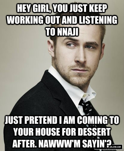 hey girl, you just keep working out and listening to nnaji Just pretend I am coming to your house for dessert after. nawww'm sayin'?  