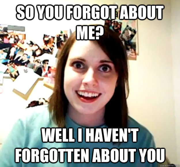 So you forgot about me? Well I haven't forgotten about you  Overly Attached Girlfriend