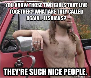 You know those two girls that live together? What are they called again... lesbians? they're such nice people.  racist redneck