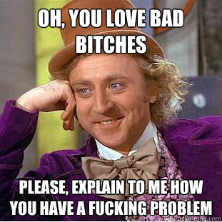 Oh, YOU LOVE BAD BITCHES Please, EXPLAIN TO ME HOW YOU HAVE A FUCKING PROBLEM  Psychotic Willy Wonka