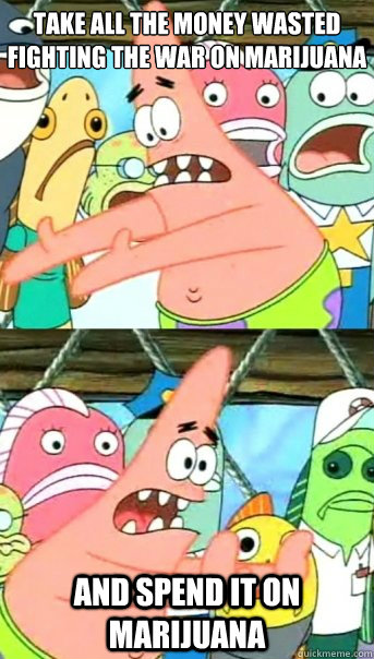 Take all the money wasted fighting the war on marijuana and spend it on marijuana  Push it somewhere else Patrick
