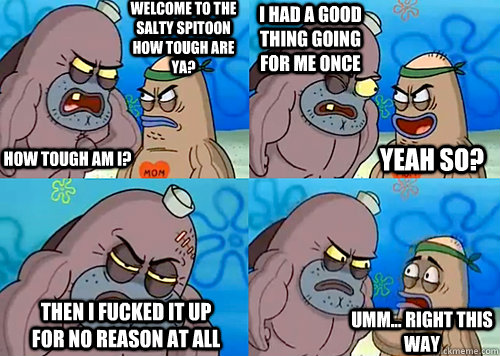 Welcome to the Salty Spitoon how tough are ya? HOW TOUGH AM I? i had a good thing going for me once then i fucked it up for no reason at all Umm... Right this way Yeah so?  Salty Spitoon How Tough Are Ya