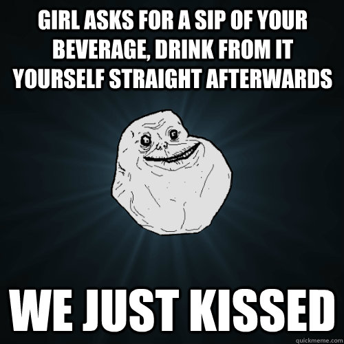 girl asks for a sip of your beverage, drink from it yourself straight afterwards we just kissed  Forever Alone