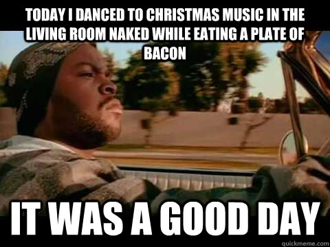 today i danced to christmas music in the living room naked while eating a plate of bacon  it was a good day - today i danced to christmas music in the living room naked while eating a plate of bacon  it was a good day  Ice Cube