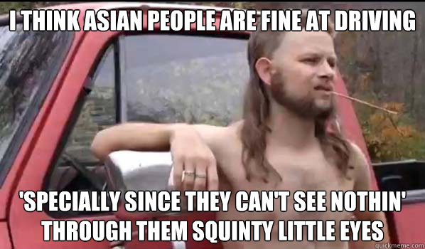 I think asian people are fine at driving 'specially since they can't see nothin' through them squinty little eyes  Almost Politically Correct Redneck