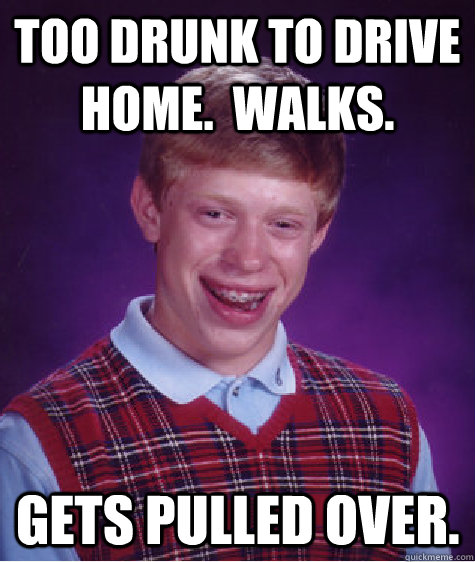 Too drunk to drive home.  Walks. Gets pulled over.  Bad Luck Brian