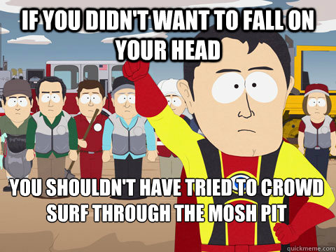 If you didn't want to fall on your head you shouldn't have tried to crowd surf through the mosh pit  Captain Hindsight