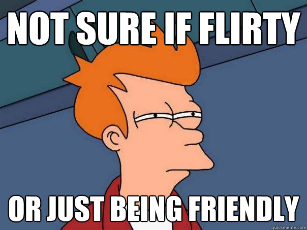 NOT SURE IF FLIRTY or just being friendly  Futurama Fry