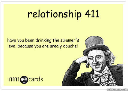 relationship 411 have you been drinking the summer's eve, because you are arealy douche!   
