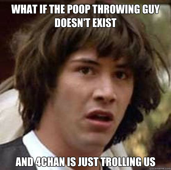 what if the poop throwing guy doesn't exist and 4chan is just trolling us  