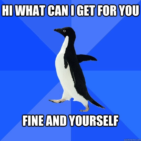 Hi what can i get for you  Fine and yourself   Socially Awkward Penguin