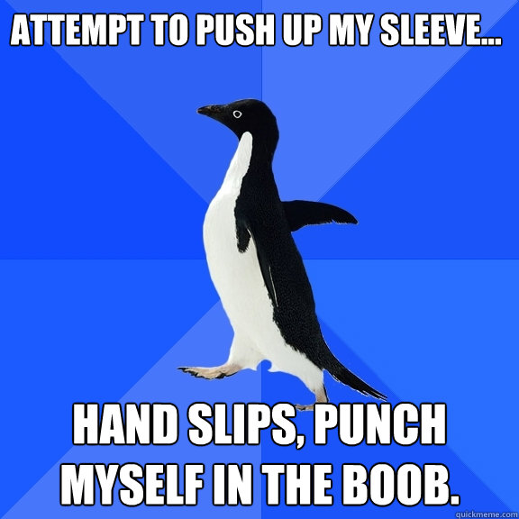 Attempt to push up my sleeve... Hand slips, punch myself in the boob.  Socially Awkward Penguin
