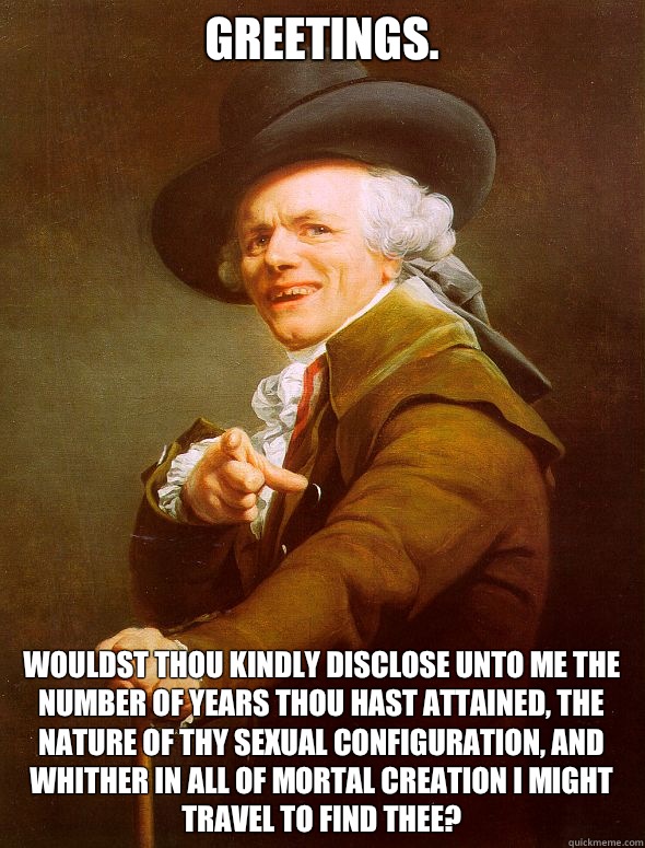 Greetings.  Wouldst thou kindly disclose unto me the number of years thou hast attained, the nature of thy sexual configuration, and whither in all of mortal Creation I might travel to find thee?  Joseph Ducreux