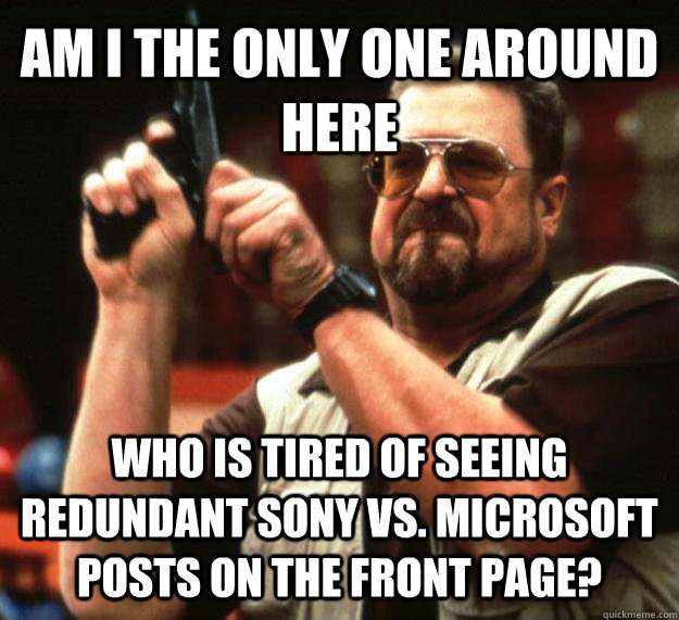 AM I THE ONLY ONE AROUND HERE who is tired of seeing redundant sony vs. microsoft posts on the front page?  Angry Walter