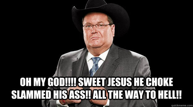 oh my god!!!! SWEET JESUS He choke slammed his ass!! all the way to hell!!  