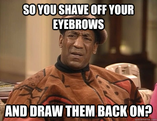 so you shave off your eyebrows and draw them back on?  Confounded Cosby