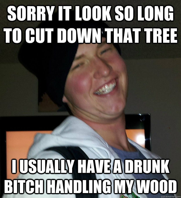 sorry it look so long to cut down that tree i usually have a drunk bitch handling my wood - sorry it look so long to cut down that tree i usually have a drunk bitch handling my wood  Derp Face Whiff